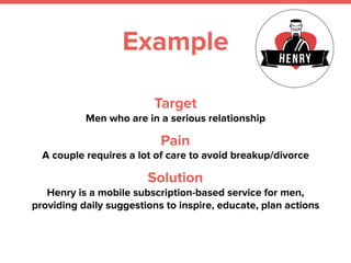 Example
Target
Men who are in a serious relationship
Pain
A couple requires a lot of care to avoid breakup/divorce
Solution
Henry is a mobile subscription-based service for men,
providing daily suggestions to inspire, educate, plan actions
 