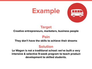 Target
Creative entrepreneurs, marketers, business people
Pain
They don’t have the skills to achieve their dreams
Solution
Le Wagon is not a traditional school: we've built a very
intensive & selective 9-week program to teach product
development to skilled students.
Example
 