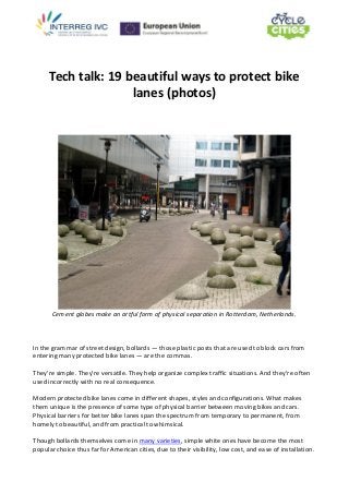 Tech talk: 19 beautiful ways to protect bike
lanes (photos)
Cement globes make an artful form of physical separation in Rotterdam, Netherlands.
In the grammar of street design, bollards — those plastic posts that are used to block cars from
entering many protected bike lanes — are the commas.
They're simple. They're versatile. They help organize complex traffic situations. And they're often
used incorrectly with no real consequence.
Modern protected bike lanes come in different shapes, styles and configurations. What makes
them unique is the presence of some type of physical barrier between moving bikes and cars.
Physical barriers for better bike lanes span the spectrum from temporary to permanent, from
homely to beautiful, and from practical to whimsical.
Though bollards themselves come in many varieties, simple white ones have become the most
popular choice thus far for American cities, due to their visibility, low cost, and ease of installation.
 