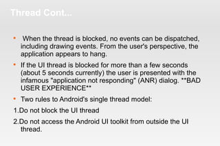 Thread Cont... 
 When the thread is blocked, no events can be dispatched, 
including drawing events. From the user's perspective, the 
application appears to hang. 
 If the UI thread is blocked for more than a few seconds 
(about 5 seconds currently) the user is presented with the 
infamous "application not responding" (ANR) dialog. **BAD 
USER EXPERIENCE** 
 Two rules to Android's single thread model: 
1.Do not block the UI thread 
2.Do not access the Android UI toolkit from outside the UI 
thread. 
 