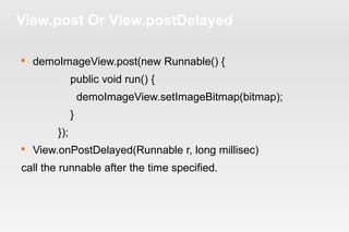 View.post Or VIew.postDelayed 
 demoImageView.post(new Runnable() { 
public void run() { 
demoImageView.setImageBitmap(bitmap); 
} 
}); 
 View.onPostDelayed(Runnable r, long millisec) 
call the runnable after the time specified. 
 