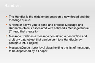 Handler : 
 The Handler is the middleman between a new thread and the 
message queue. 
 A Handler allows you to send and process Message and 
Runnable objects associated with a thread's MessageQueue, 
(Thread that create it). 
 Message : Defines a message containing a description and 
arbitrary data object that can be sent to a Handler.(may 
contain 2 int, 1 object) 
 MessageQueue : Low-level class holding the list of messages 
to be dispatched by a Looper 
 