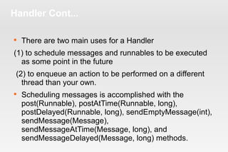 Handler Cont... 
 There are two main uses for a Handler 
(1) to schedule messages and runnables to be executed 
as some point in the future 
(2) to enqueue an action to be performed on a different 
thread than your own. 
 Scheduling messages is accomplished with the 
post(Runnable), postAtTime(Runnable, long), 
postDelayed(Runnable, long), sendEmptyMessage(int), 
sendMessage(Message), 
sendMessageAtTime(Message, long), and 
sendMessageDelayed(Message, long) methods. 
 