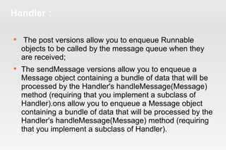 Handler : 
 The post versions allow you to enqueue Runnable 
objects to be called by the message queue when they 
are received; 
 The sendMessage versions allow you to enqueue a 
Message object containing a bundle of data that will be 
processed by the Handler's handleMessage(Message) 
method (requiring that you implement a subclass of 
Handler).ons allow you to enqueue a Message object 
containing a bundle of data that will be processed by the 
Handler's handleMessage(Message) method (requiring 
that you implement a subclass of Handler). 
 