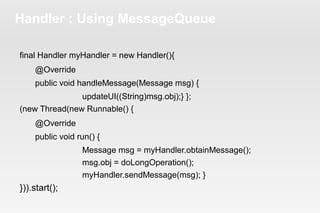 Handler : Using MessageQueue 
final Handler myHandler = new Handler(){ 
@Override 
public void handleMessage(Message msg) { 
updateUI((String)msg.obj);} }; 
(new Thread(new Runnable() { 
@Override 
public void run() { 
Message msg = myHandler.obtainMessage(); 
msg.obj = doLongOperation(); 
myHandler.sendMessage(msg); } 
})).start(); 
 