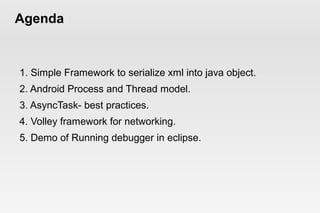 Agenda 
1. Simple Framework to serialize xml into java object. 
2. Android Process and Thread model. 
3. AsyncTask- best practices. 
4. Volley framework for networking. 
5. Demo of Running debugger in eclipse. 
 