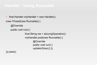 Handler : Using Runnable 
 final Handler myHandler = new Handler(); 
(new Thread(new Runnable() { 
@Override 
public void run() { 
final String res = doLongOperation(); 
myHandler.post(new Runnable() { 
@Override 
public void run() { 
updateUI(res);} }); 
})).start(); 
 