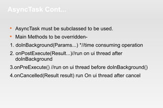 AsyncTask Cont... 
 AsyncTask must be subclassed to be used. 
 Main Methods to be overridden- 
1. doInBackground(Params...) *//time consuming operation 
2. onPostExecute(Result...)//run on ui thread after 
doInBackground 
3.onPreExecute() //run on ui thread before doInBackground() 
4.onCancelled(Result result) run On ui thread after cancel 
 