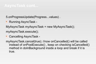 AsyncTask cont... 
5.onProgressUpdate(Progress...values) . 
 Running AsyncTask - 
MyAsyncTask myAsyncTask = new MyAsyncTask(); 
myAsyncTask.execute(); 
 Cancelling AsyncTask - 
myAsyncTask.cancel(true); //now onCancelled() will be called 
instead of onPostExecute() , keep on checking isCancelled() 
method in doInBackground inside a loop and break if it is 
true. 
 