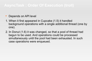 AsyncTask : Order Of Execution (troll) 
 Depends on API level 
1. When it first appeared in Cupcake (1.5) it handled 
background operations with a single additional thread (one by 
one). 
2. In Donut (1.6) it was changed, so that a pool of thread had 
begun to be used. And operations could be processed 
simultaneously until the pool had been exhausted. In such 
case operations were enqueued. 
 