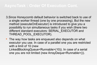 AsyncTask : Order Of Execution Cont. 
3.Since Honeycomb default behavior is switched back to use of 
a single worker thread (one by one processing). But the new 
method (executeOnExecutor) is introduced to give you a 
possibility to run simultaneous tasks if you wish (there two 
different standard executors: SERIAL_EXECUTOR and 
THREAD_POOL_EXECUTOR). 
 The way how tasks are enqueued also depends on what 
executor you use. In case of a parallel one you are restricted 
with a limit of 10 (new 
LinkedBlockingQueue<Runnable>(10)). In case of a serial 
one you are not limited (new ArrayDeque<Runnable>()). 
 
