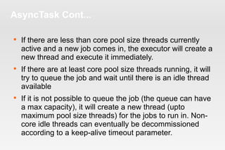 AsyncTask Cont... 
 If there are less than core pool size threads currently 
active and a new job comes in, the executor will create a 
new thread and execute it immediately. 
 If there are at least core pool size threads running, it will 
try to queue the job and wait until there is an idle thread 
available 
 If it is not possible to queue the job (the queue can have 
a max capacity), it will create a new thread (upto 
maximum pool size threads) for the jobs to run in. Non-core 
idle threads can eventually be decommissioned 
according to a keep-alive timeout parameter. 
 