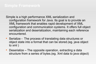 Simple Framework 
Simple is a high performance XML serialization and 
configuration framework for Java. Its goal is to provide an 
XML framework that enables rapid development of XML 
configuration and communication systems. It offers full object 
serialization and deserialization, maintaining each reference 
encountered. 
 Serialize - The process of translating data structures or 
object state into a format that can be stored.(eg. java object 
to xml ) 
 Deserialize – The opposite operation, extracting a data 
structure from a series of bytes.(eg. Xml data to java object) 
 
