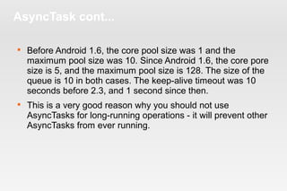 AsyncTask cont... 
 Before Android 1.6, the core pool size was 1 and the 
maximum pool size was 10. Since Android 1.6, the core pore 
size is 5, and the maximum pool size is 128. The size of the 
queue is 10 in both cases. The keep-alive timeout was 10 
seconds before 2.3, and 1 second since then. 
 This is a very good reason why you should not use 
AsyncTasks for long-running operations - it will prevent other 
AsyncTasks from ever running. 
 