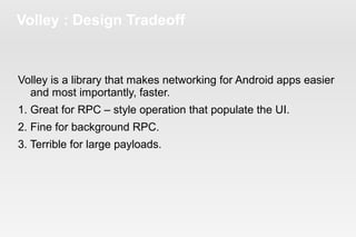 Volley : Design Tradeoff 
Volley is a library that makes networking for Android apps easier 
and most importantly, faster. 
1. Great for RPC – style operation that populate the UI. 
2. Fine for background RPC. 
3. Terrible for large payloads. 
 