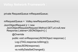 Volley Network Framework : 
private RequestQueue mRequestQueue; 
mRequestQueue = Volley.newRequestQueue(this); 
JsonObjectRequest jr = new 
JsonObjectRequest(Request.Method.GET,url,null,new 
Response.Listener<JSONObject>() { 
@Override 
public void onResponse(JSONObject response) { 
Log.i(TAG,response.toString()); 
parseJSON(response); 
va.notifyDataSetChanged(); 
pd.dismiss(); 
 