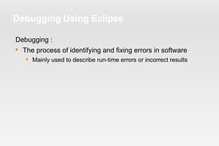 Debugging Using Eclipse 
Debugging : 
 The process of identifying and fixing errors in software 
 Mainly used to describe run-time errors or incorrect results 
 