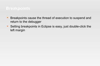 Breakpoints 
 Breakpoints cause the thread of execution to suspend and 
return to the debugger 
 Setting breakpoints in Eclipse is easy, just double-click the 
left margin 
 