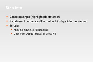 Step Into 
 Executes single (highlighted) statement 
 If statement contains call to method, it steps into the method 
 To use: 
 Must be in Debug Perspective 
 Click from Debug Toolbar or press F5 
 