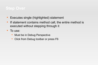 Step Over 
 Executes single (highlighted) statement 
 If statement contains method call, the entire method is 
executed without stepping through it 
 To use: 
 Must be in Debug Perspective 
 Click from Debug toolbar or press F6 
 