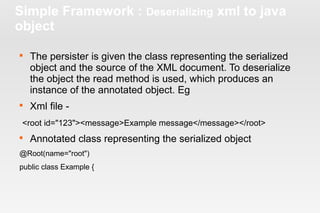 Simple Framework : Deserializing xml to java 
object 
 The persister is given the class representing the serialized 
object and the source of the XML document. To deserialize 
the object the read method is used, which produces an 
instance of the annotated object. Eg 
 Xml file - 
<root id="123"><message>Example message</message></root> 
 Annotated class representing the serialized object 
@Root(name="root") 
public class Example { 
 