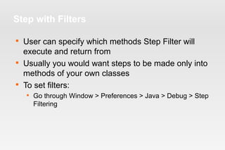 Step with Filters 
 User can specify which methods Step Filter will 
execute and return from 
 Usually you would want steps to be made only into 
methods of your own classes 
 To set filters: 
 Go through Window > Preferences > Java > Debug > Step 
Filtering 
 