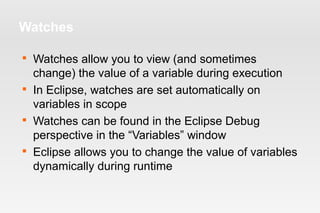 Watches 
 Watches allow you to view (and sometimes 
change) the value of a variable during execution 
 In Eclipse, watches are set automatically on 
variables in scope 
 Watches can be found in the Eclipse Debug 
perspective in the “Variables” window 
 Eclipse allows you to change the value of variables 
dynamically during runtime 
 