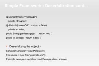 Simple Framework : Deserialization cont... 
@Element(name="message") 
private String text; 
@Attribute(name="id", required = false) 
private int index; 
public String getMessage() { return text; } 
public int getId() { return index; }} 
 Deserializing the object - 
Serializer serializer = new Persister(); 
File source = new File("example.xml"); 
Example example = serializer.read(Example.class, source); 
 