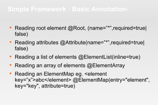Simple Framework : Basic Annotation- 
 Reading root element @Root, (name=”*”,required=true| 
false) 
 Reading attributes @Attribute(name=”*”,required=true| 
false) 
 Reading a list of elements @ElementList(inline=true) 
 Reading an array of elements @ElementArray 
 Reading an ElementMap eg. <element 
key=”x”>abc</element> @ElementMap(entry="element", 
key="key", attribute=true) 
 