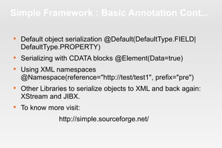 Simple Framework : Basic Annotation Cont... 
 Default object serialization @Default(DefaultType.FIELD| 
DefaultType.PROPERTY) 
 Serializing with CDATA blocks @Element(Data=true) 
 Using XML namespaces 
@Namespace(reference="http://test/test1", prefix="pre") 
 Other Libraries to serialize objects to XML and back again: 
XStream and JIBX. 
 To know more visit: 
http://simple.sourceforge.net/ 
 
