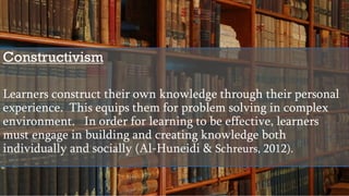 Constructivism
Learners construct their own knowledge through their personal
experience. This equips them for problem solving in complex
environment. In order for learning to be effective, learners
must engage in building and creating knowledge both
individually and socially (Al-Huneidi & Schreurs, 2012).
 