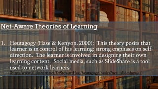 Net-Aware Theories of Learning
1. Heutagogy (Hase & Kenyon, 2000): This theory posits that
learner is in control of his learning; strong emphasis on self-
direction. The learner is involved in designing their own
learning content. Social media, such as SlideShare is a tool
used to network learners.
(http://www.slideshare.net/DrStewartHase/heutagogy-basics?next_slideshow=1)
 