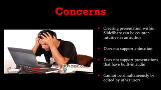  Creating presentation within
SlideShare can be counter-
intuitive as an author
 Does not support animation
 Does not support presentations
that have built-in audio
 Cannot be simultaneously be
edited by other users
Concerns
Photo from Flickr by Miguel Angelo
 