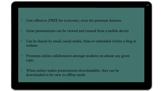  Cost-effective (FREE for everyone), even the premium features
 Great presentations can be viewed and created from a mobile device
 Can be shared by email, social media, links or embedded within a blog or
website
 Promotes online collaboration amongst students on almost any given
topic
 When author makes presentations downloadable, they can be
downloaded to be view in offline mode
 