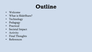 Outline
• Welcome
• What is SlideShare?
• Technology
• Pedagogy
• Practical
• Societal Impact
• Activity
• Final Thoughts
• References
 