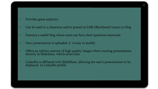  Provides great analytics
 Can be used in a classroom and/or posted on LMS (Blackboard Learn) or blog
 Features a useful blog where users can have their questions answered
 Once presentation is uploaded, it is easy to modify
 Offers an infinite amount of high quality images when creating presentations
directly in Slideshare, which saves time
 LinkedIn is affiliated with SlideShare, allowing the user’s presentations to be
displayed in LinkedIn profile
 