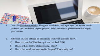1. Go to the SlideShare website. Using the search field, look up a topic that relates to this
course or one that relates to your practice. Select and view a presentation that piqued
your interest.
2. Reflection : Create a thread on Blackboard to answer questions below.
a) Have you heard of SlideShare prior to this Tech Talk?
b) If not, is this a tool you foresee using? How?
c) If so is this a tool you have used in the past? Why or why not?
Photo from Flickr by Lea Latumahina
 