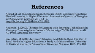 References
Ahmad M. Al-Huneidi and Jeanne Schreurs (2012). Constructivism Based
Blended Learning in Higher Education. International Journal of Emerging
Technologies in Learning, 7(1), p.4 -9,
http://dx.doi.org/10.3991/ijet.v7i1.1792.
Anderson, T.(2010). Theories for Learning with Emerging Technologies In
Emerging Technologies in Distance Education (pp.23-39). Edmonton AB:
AU Press, Athabasca University.
Seechaliao, M. (2014).Lecturers’ Behaviors And Beliefs About The Use Of
Social Media In Higher Education: A Study At Mahasarakham University
In Thailand. Journal of International Education Research, 10(2), 155-160.
 