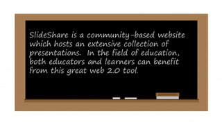 SlideShare is a community-based website
which hosts an extensive collection of
presentations. In the field of education,
both educators and learners can benefit
from this great web 2.0 tool.
 