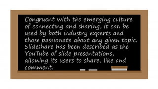 Congruent with the emerging culture
of connecting and sharing, it can be
used by both industry experts and
those passionate about any given topic.
Slideshare has been described as the
YouTube of slide presentations,
allowing its users to share, like and
comment.
 