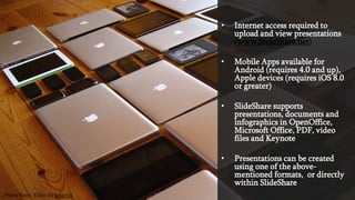 • Internet access required to
upload and view presentations
(www.SlideShare.net)
• Mobile Apps available for
Android (requires 4.0 and up),
Apple devices (requires iOS 8.0
or greater)
• SlideShare supports
presentations, documents and
infographics in OpenOffice,
Microsoft Office, PDF, video
files and Keynote
• Presentations can be created
using one of the above-
mentioned formats, or directly
within SlideShare
Photo from Flickr by adactio
 