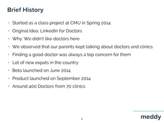 Brief History
4
• Started as a class project at CMU in Spring 2014
• Original Idea: LinkedIn for Doctors
• Why: We didn’t like doctors here
• We observed that our parents kept talking about doctors and clinics
• Finding a good doctor was always a top concern for them
• Lot of new expats in the country
• Beta launched on June 2014
• Product launched on September 2014
• Around 400 Doctors from 70 clinics
 