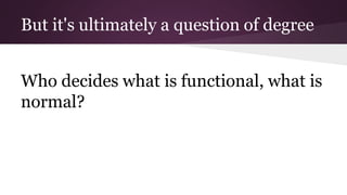 But it's ultimately a question of degree
Who decides what is functional, what is
normal?
 