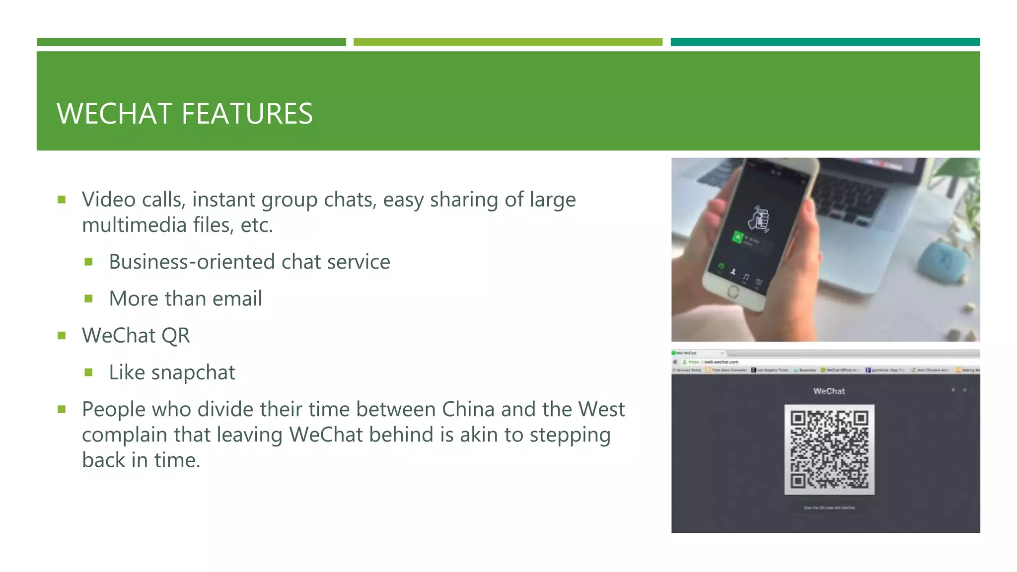 WECHAT FEATURES
 Video calls, instant group chats, easy sharing of large
multimedia files, etc.
 Business-oriented chat service
 More than email
 WeChat QR
 Like snapchat
 People who divide their time between China and the West
complain that leaving WeChat behind is akin to stepping
back in time.
 