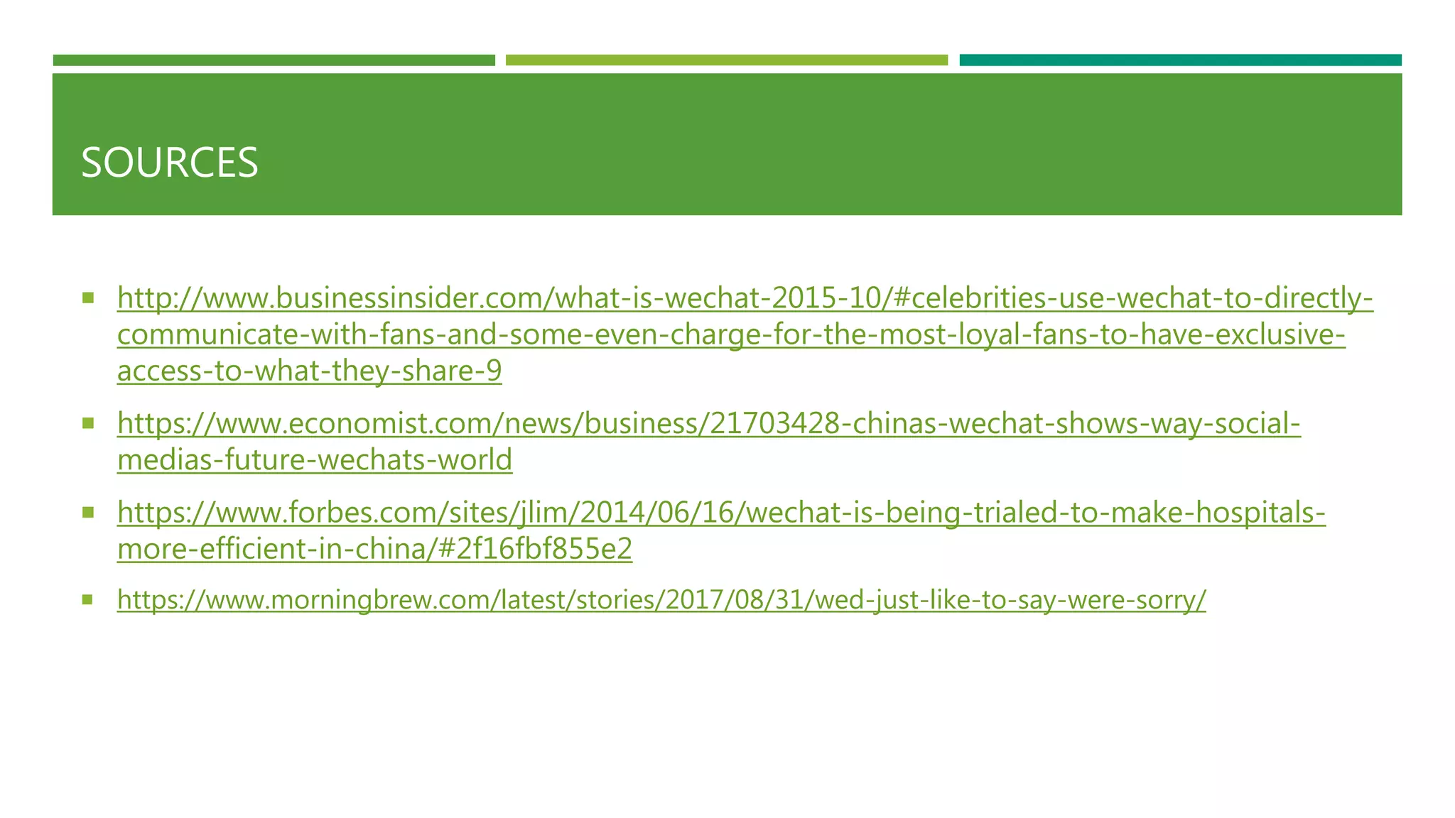 SOURCES
 http://www.businessinsider.com/what-is-wechat-2015-10/#celebrities-use-wechat-to-directly-
communicate-with-fans-and-some-even-charge-for-the-most-loyal-fans-to-have-exclusive-
access-to-what-they-share-9
 https://www.economist.com/news/business/21703428-chinas-wechat-shows-way-social-
medias-future-wechats-world
 https://www.forbes.com/sites/jlim/2014/06/16/wechat-is-being-trialed-to-make-hospitals-
more-efficient-in-china/#2f16fbf855e2
 https://www.morningbrew.com/latest/stories/2017/08/31/wed-just-like-to-say-were-sorry/
 