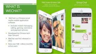 WHAT IS
WECHAT?
 WeChat is a Chinese social
media mobile application
software
 Includes instant messaging,
calling, gaming, commerce
and payment services
 Developed by Chinese tech
titan Tencent
 WeChat was first released in
2011
 Now over 938 million monthly
active users
 