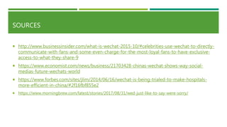 SOURCES
 http://www.businessinsider.com/what-is-wechat-2015-10/#celebrities-use-wechat-to-directly-
communicate-with-fans-and-some-even-charge-for-the-most-loyal-fans-to-have-exclusive-
access-to-what-they-share-9
 https://www.economist.com/news/business/21703428-chinas-wechat-shows-way-social-
medias-future-wechats-world
 https://www.forbes.com/sites/jlim/2014/06/16/wechat-is-being-trialed-to-make-hospitals-
more-efficient-in-china/#2f16fbf855e2
 https://www.morningbrew.com/latest/stories/2017/08/31/wed-just-like-to-say-were-sorry/
 