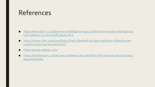 References
■ http://www.itpro.co.uk/business-intelligence/29132/the-best-business-intelligence-
tool-tableau-vs-microsoft-power-bi-1
■ https://www.cnbc.com/2017/05/12/from-baseball-to-liquor-tableau-software-ceo-
explains-growing-business.html
■ https://www.tableau.com
■ https://hackernoon.com/6-ways-tableau-can-transform-the-way-you-do-business-
d44e2ba3e964
 