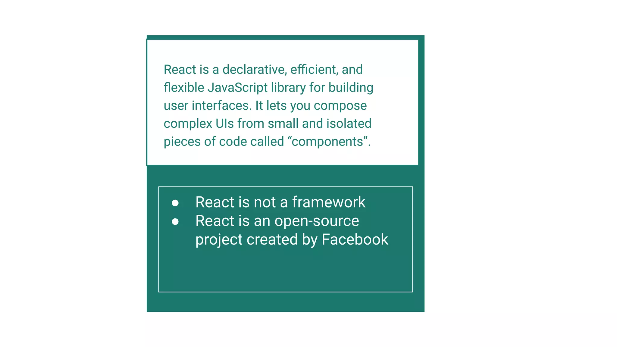 React is a declarative, eﬃcient, and
ﬂexible JavaScript library for building
user interfaces. It lets you compose
complex UIs from small and isolated
pieces of code called “components”.
● React is not a framework
● React is an open-source
project created by Facebook
 