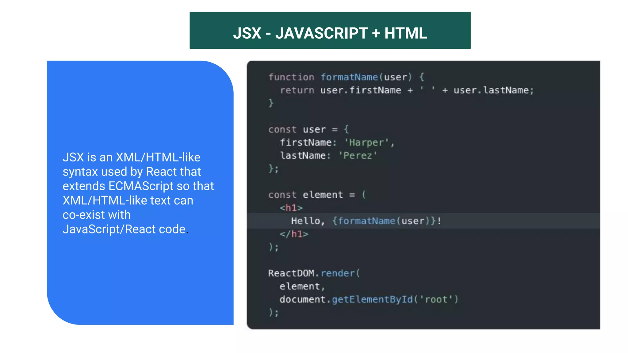 JSX - JAVASCRIPT + HTML
JSX is an XML/HTML-like
syntax used by React that
extends ECMAScript so that
XML/HTML-like text can
co-exist with
JavaScript/React code.
 